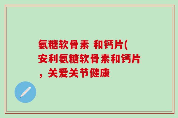 氨糖软骨素 和钙片(安利氨糖软骨素和钙片，关爱关节健康