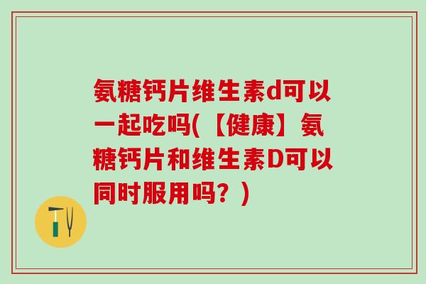 氨糖钙片维生素d可以一起吃吗(【健康】氨糖钙片和维生素D可以同时服用吗？)
