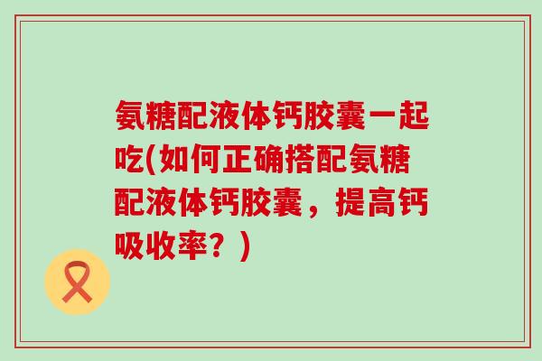 氨糖配液体钙胶囊一起吃(如何正确搭配氨糖配液体钙胶囊，提高钙吸收率？)