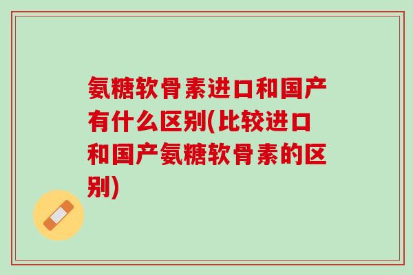 氨糖软骨素进口和国产有什么区别(比较进口和国产氨糖软骨素的区别)