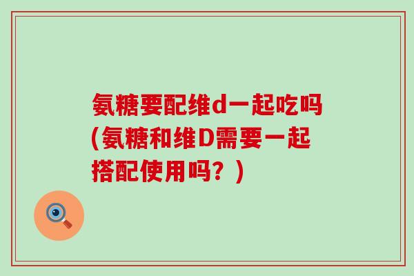 氨糖要配维d一起吃吗(氨糖和维D需要一起搭配使用吗？)