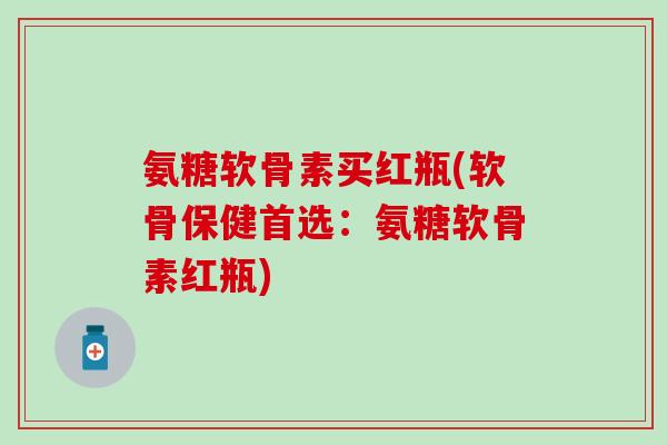 氨糖软骨素买红瓶(软骨保健首选：氨糖软骨素红瓶)