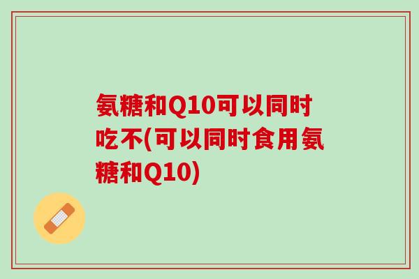 氨糖和Q10可以同时吃不(可以同时食用氨糖和Q10)