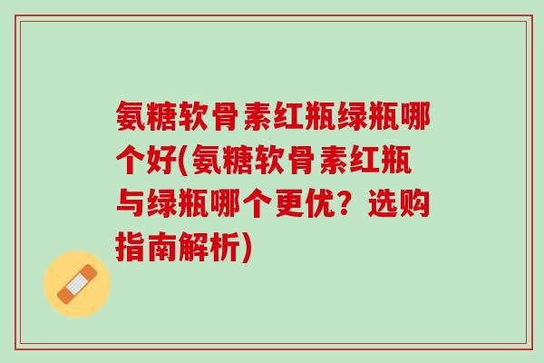 氨糖软骨素红瓶绿瓶哪个好(氨糖软骨素红瓶与绿瓶哪个更优？选购指南解析)