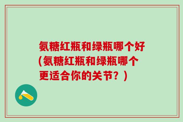 氨糖红瓶和绿瓶哪个好(氨糖红瓶和绿瓶哪个更适合你的关节？)