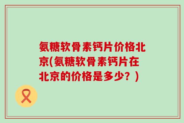 氨糖软骨素钙片价格北京(氨糖软骨素钙片在北京的价格是多少？)