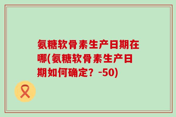 氨糖软骨素生产日期在哪(氨糖软骨素生产日期如何确定？-50)