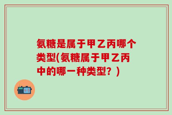 氨糖是属于甲乙丙哪个类型(氨糖属于甲乙丙中的哪一种类型？)