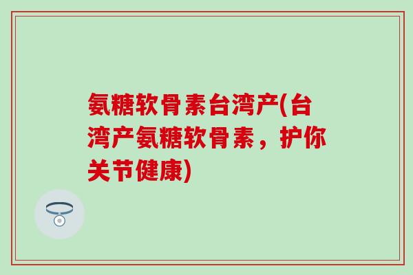 氨糖软骨素台湾产(台湾产氨糖软骨素，护你关节健康)