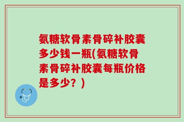 氨糖软骨素骨碎补胶囊多少钱一瓶(氨糖软骨素骨碎补胶囊每瓶价格是多少？)