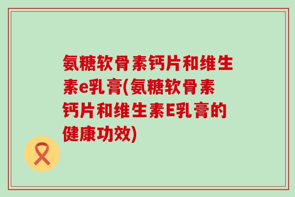 氨糖软骨素钙片和维生素e乳膏(氨糖软骨素钙片和维生素E乳膏的健康功效)