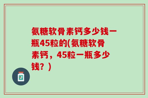 氨糖软骨素钙多少钱一瓶45粒的(氨糖软骨素钙，45粒一瓶多少钱？)