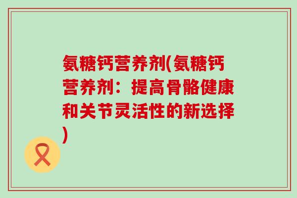 氨糖钙营养剂(氨糖钙营养剂：提高骨骼健康和关节灵活性的新选择)