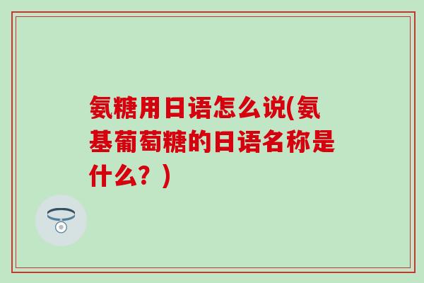 氨糖用日语怎么说(氨基葡萄糖的日语名称是什么？)