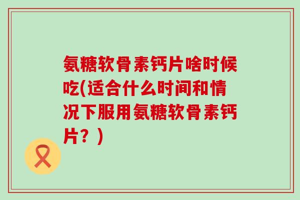 氨糖软骨素钙片啥时候吃(适合什么时间和情况下服用氨糖软骨素钙片？)