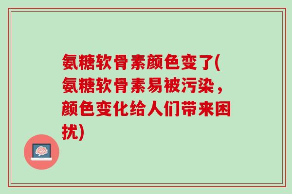 氨糖软骨素颜色变了(氨糖软骨素易被污染，颜色变化给人们带来困扰)