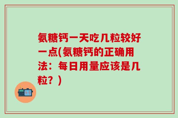 氨糖钙一天吃几粒较好一点(氨糖钙的正确用法：每日用量应该是几粒？)