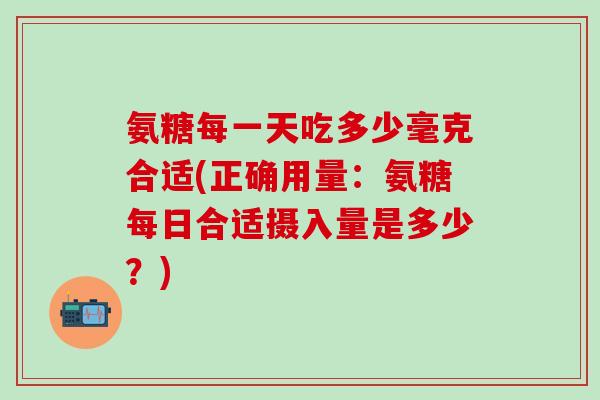 氨糖每一天吃多少毫克合适(正确用量：氨糖每日合适摄入量是多少？)