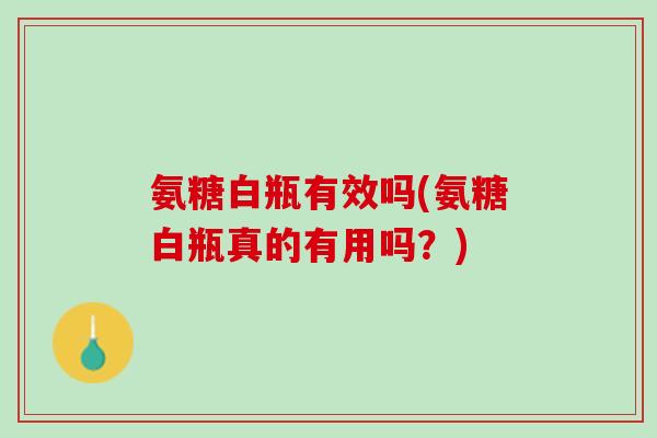 氨糖白瓶有效吗(氨糖白瓶真的有用吗？)