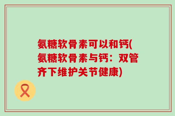 氨糖软骨素可以和钙(氨糖软骨素与钙：双管齐下维护关节健康)