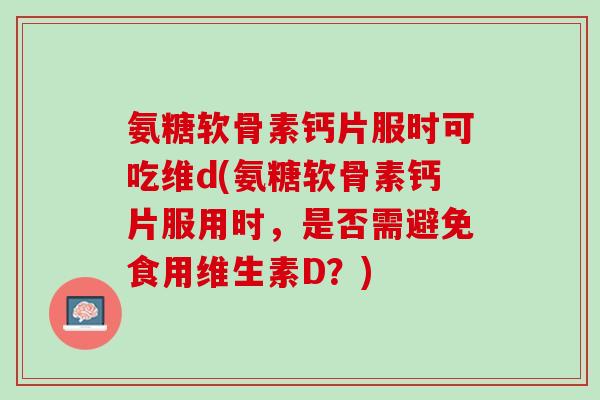 氨糖软骨素钙片服时可吃维d(氨糖软骨素钙片服用时，是否需避免食用维生素D？)
