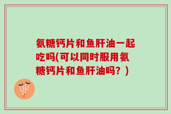 氨糖钙片和鱼肝油一起吃吗(可以同时服用氨糖钙片和鱼肝油吗？)