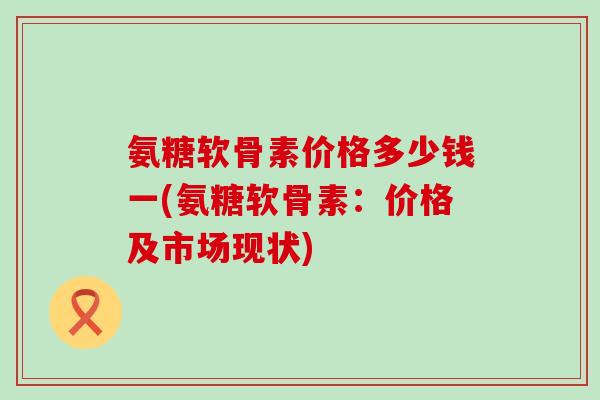 氨糖软骨素价格多少钱一(氨糖软骨素：价格及市场现状)