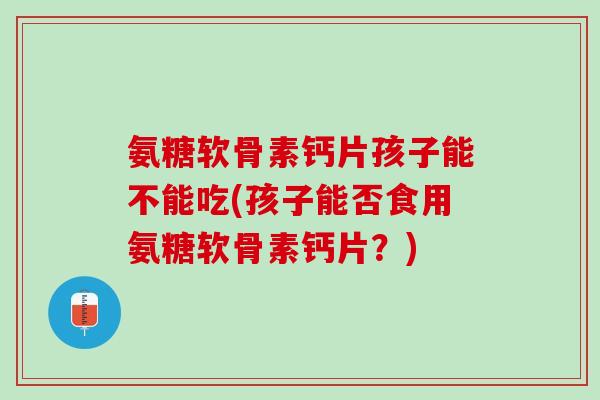 氨糖软骨素钙片孩子能不能吃(孩子能否食用氨糖软骨素钙片？)