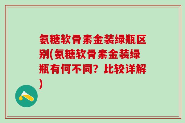 氨糖软骨素金装绿瓶区别(氨糖软骨素金装绿瓶有何不同？比较详解)