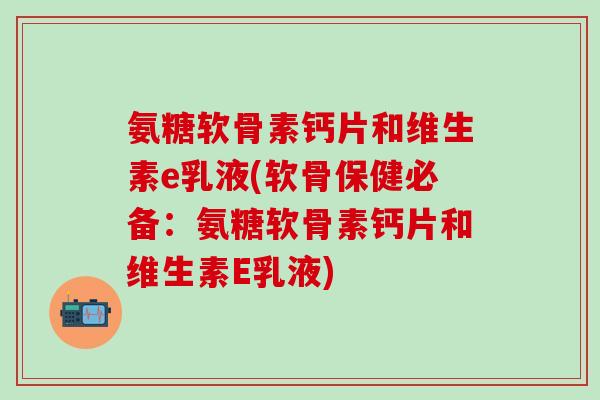 氨糖软骨素钙片和维生素e乳液(软骨保健必备：氨糖软骨素钙片和维生素E乳液)