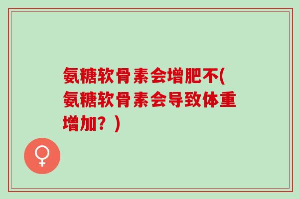 氨糖软骨素会增肥不(氨糖软骨素会导致体重增加？)