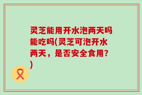 灵芝能用开水泡两天吗能吃吗(灵芝可泡开水两天，是否安全食用？)