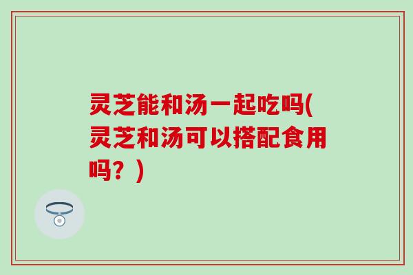 灵芝能和汤一起吃吗(灵芝和汤可以搭配食用吗？)