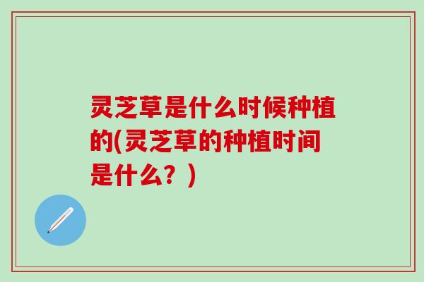 灵芝草是什么时候种植的(灵芝草的种植时间是什么？)