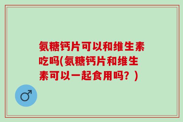 氨糖钙片可以和维生素吃吗(氨糖钙片和维生素可以一起食用吗？)