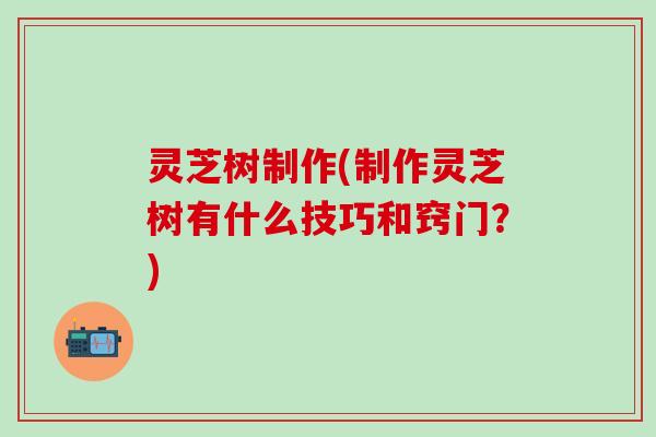 灵芝树制作(制作灵芝树有什么技巧和窍门？)
