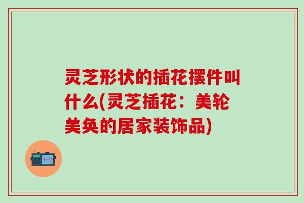 灵芝形状的插花摆件叫什么(灵芝插花：美轮美奂的居家装饰品)