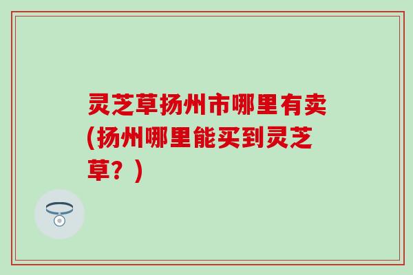 灵芝草扬州市哪里有卖(扬州哪里能买到灵芝草？)