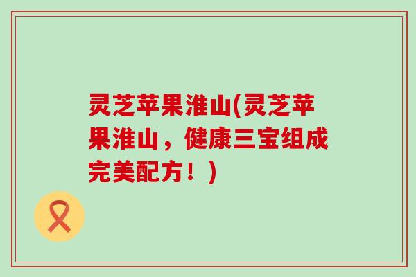 灵芝苹果淮山(灵芝苹果淮山，健康三宝组成完美配方！)