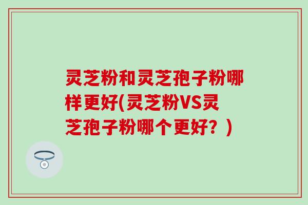 灵芝粉和灵芝孢子粉哪样更好(灵芝粉VS灵芝孢子粉哪个更好？)