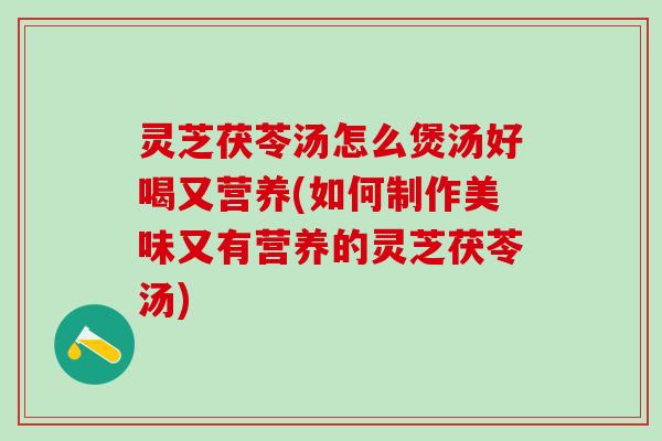 灵芝茯苓汤怎么煲汤好喝又营养(如何制作美味又有营养的灵芝茯苓汤)
