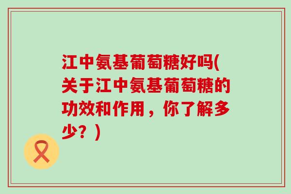江中氨基葡萄糖好吗(关于江中氨基葡萄糖的功效和作用，你了解多少？)
