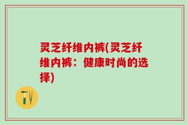 灵芝纤维内裤(灵芝纤维内裤：健康时尚的选择)