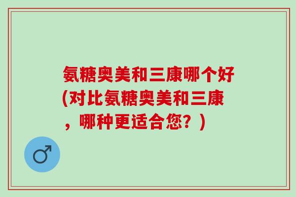 氨糖奥美和三康哪个好(对比氨糖奥美和三康，哪种更适合您？)