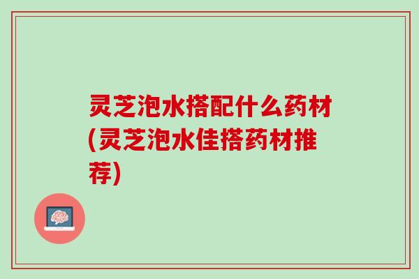 灵芝泡水搭配什么药材(灵芝泡水佳搭药材推荐)