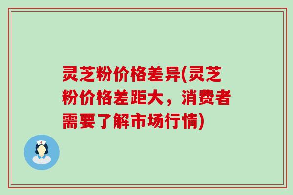 灵芝粉价格差异(灵芝粉价格差距大，消费者需要了解市场行情)