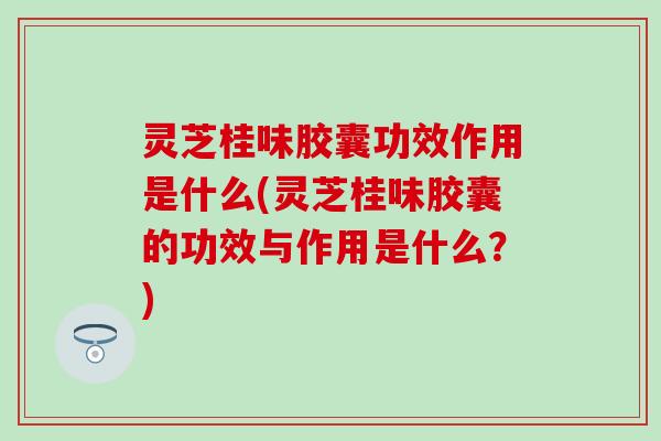 灵芝桂味胶囊功效作用是什么(灵芝桂味胶囊的功效与作用是什么？)