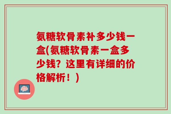 氨糖软骨素补多少钱一盒(氨糖软骨素一盒多少钱？这里有详细的价格解析！)
