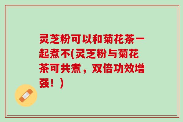 灵芝粉可以和菊花茶一起煮不(灵芝粉与菊花茶可共煮，双倍功效增强！)