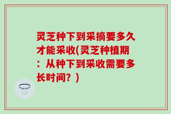 灵芝种下到采摘要多久才能采收(灵芝种植期：从种下到采收需要多长时间？)